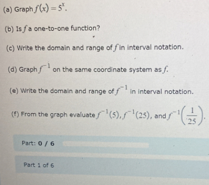 Graph f(x)=5^x. 
(b) Is ∫a one-to-one function? 
(c) Write the domain and range offin interval notation. 
(d) Graph f^(-1) on the same coordinate system as f. 
(e) Write the domain and range of f^(-1) in interval notation. 
(f) From the graph evaluate f^(-1)(5), f^(-1)(25) , and f^(-1)( 1/25 ). 
Part: 0 / 6 
Part 1 of 6