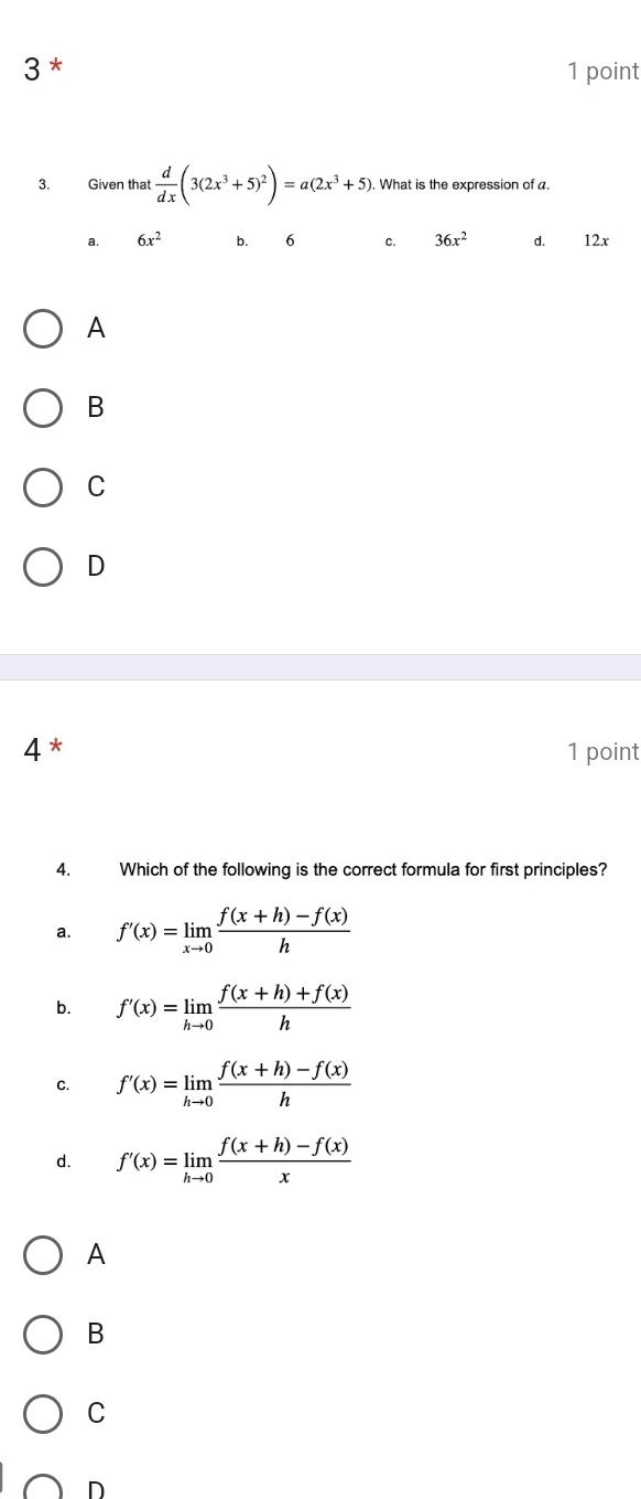 3 * 1 point
3. Given that  d/dx (3(2x^3+5)^2)=a(2x^3+5). What is the expression of a.
a. 6x^2 b. 6 C. 36x^2 d. 12x
A
B
C
D
4* 1 point
4. Which of the following is the correct formula for first principles?
a. f'(x)=limlimits _xto 0 (f(x+h)-f(x))/h 
b. f'(x)=limlimits _hto 0 (f(x+h)+f(x))/h 
C. f'(x)=limlimits _hto 0 (f(x+h)-f(x))/h 
d. f'(x)=limlimits _hto 0 (f(x+h)-f(x))/x 
A
B
C
D