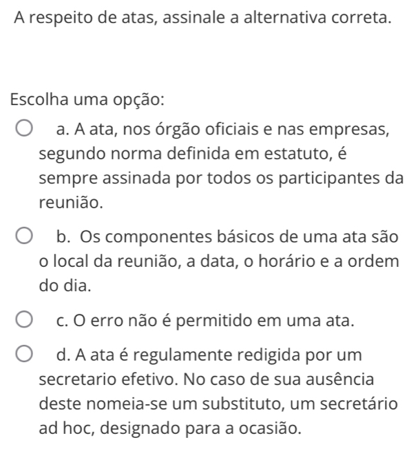 A respeito de atas, assinale a alternativa correta.
Escolha uma opção:
a. A ata, nos órgão oficiais e nas empresas,
segundo norma definida em estatuto, é
sempre assinada por todos os participantes da
reunião.
b. Os componentes básicos de uma ata são
o local da reunião, a data, o horário e a ordem
do dia.
c. O erro não é permitido em uma ata.
d. A ata é regulamente redigida por um
secretario efetivo. No caso de sua ausência
deste nomeia-se um substituto, um secretário
ad hoc, designado para a ocasião.