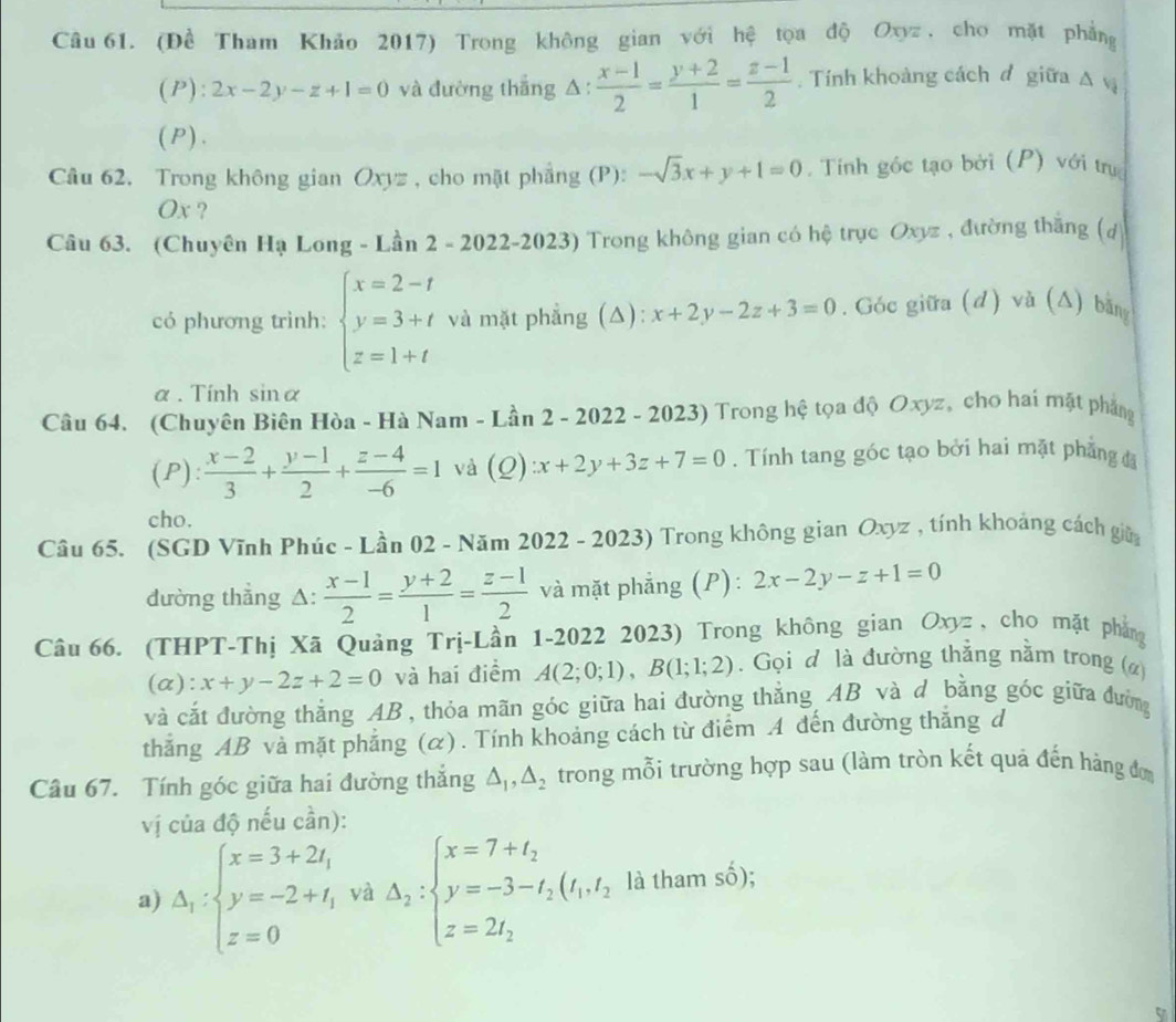 (Đề Tham Khảo 2017) Trong không gian với hệ tọa độ Oxyz , cho mặt phẳng
(P) :2x-2y-z+1=0 và đường thắng △ :  (x-1)/2 = (y+2)/1 = (z-1)/2 .  Tính khoàng cách đ giữa △ v
(P).
Câu 62. Trong không gian Oxyz , cho mặt phẳng (P): -sqrt(3)x+y+1=0.  Tính góc tạo bởi (P) với trụ
Ox ?
Câu 63. (Chuyên Hạ Long - Lần 2 - 2022-2023) Trong không gian có hệ trục Oxyz , đường thắng (đ
có phương trình: beginarrayl x=2-t y=3+t z=1+tendarray. và mặt phẳng (Δ): x+2y-2z+3=0. Góc giữa (d) và (Δ) bằn
α . Tính sin alpha
Câu 64. (Chuyên Biên Hòa - Hà Nam - Lần 2 - 2022 - 2023) Trong hệ tọa độ Oxyz, cho hai mặt phẳng
(P):  (x-2)/3 + (y-1)/2 + (z-4)/-6 =1 và (Q) x+2y+3z+7=0.  Tính tang góc tạo bởi hai mặt phẳng đ
cho.
Cầu 65. (SGD Vĩnh Phúc - Lần 02 - Năm 2022 - 2023) Trong không gian Oxyz , tính khoảng cách giữa
đường thẳng △:  (x-1)/2 = (y+2)/1 = (z-1)/2  và mặt phẳng (P): 2x-2y-z+1=0
Câu 66. (THPT-Thị Xã Quảng Trị-Lần 1-2022 2023) Trong không gian Oxyz, cho mặt phẳng
(a): x+y-2z+2=0 và hai điểm A(2;0;1),B(1;1;2). Gọi đ là đường thẳng nằm trong (ø)
và cắt đường thắng AB , thỏa mãn góc giữa hai đường thẳng AB và d bằng góc giữa đường
thắng AB và mặt phẳng (α). Tính khoảng cách từ điểm A đến đường thăng d
Câu 67. Tính góc giữa hai đường thắng △ _1,△ _2 trong mỗi trường hợp sau (làm tròn kết quả đến hàng đơm
vị của độ nếu cần):
a) Delta _1:beginarrayl x=3+2t, y=-2+t, z=0endarray. và Delta _2:beginarrayl x=7+t_2 y=-3-t_2(t_1,t_2) z=2t_2endarray. là tham số);