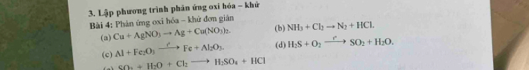 Lập phương trình phản ứng oxi hóa - khử 
* Bài 4: Phản ứng oxi hóa - khử đơn giản 
(a) Cu+AgNO_3to Ag+Cu(NO_3)_2. (b) NH_3+Cl_2to N_2+HCl. 
(c) Al+Fe_2O_3xrightarrow I^2Fe+Al_2O_3, (d) H_2S+O_2xrightarrow rSO_2+H_2O.
SO_2+H_2O+Cl_2to H_2SO_4+HCl