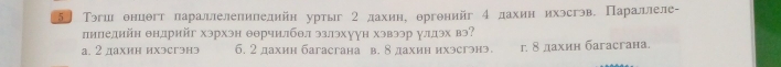 5〕 Тэгш онцθгт лараллелепиледийн уртыг 2 дахин, θргонийг 4 дахин ихэсгэв. Параллеле-
пипелийн θндрийг хэрхэн θθрчилбθл эзлэхуун хэвээр улдэх вэ?
а. 2 дахин ихэсгэнэ 6. 2 дахин багасгана в. 8 дахин ихэсгэнэ. г. δдахин багасгана.