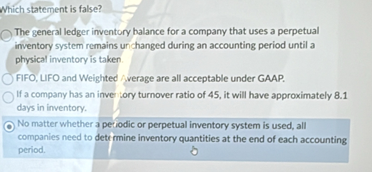 Which statement is false?
The general ledger inventory balance for a company that uses a perpetual
inventory system remains unchanged during an accounting period until a
physical inventory is taken.
FIFO, LIFO and Weighted Average are all acceptable under GAAP.
If a company has an inventory turnover ratio of 45, it will have approximately 8.1
days in inventory.
No matter whether a petiodic or perpetual inventory system is used, all
companies need to determine inventory quantities at the end of each accounting
period.