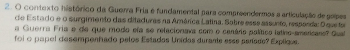 contexto histórico da Guerra Fria é fundamental para compreendermos a articulação de golpes 
de Estado e o surgimento das ditaduras na América Latina. Sobre esse assunto, responda: O que foi 
a Guerra Fria e de que modo ela se relacionava com o cenário político latino-americano? Qual 
foi o papel desempenhado pelos Estados Unidos durante esse período? Explique.