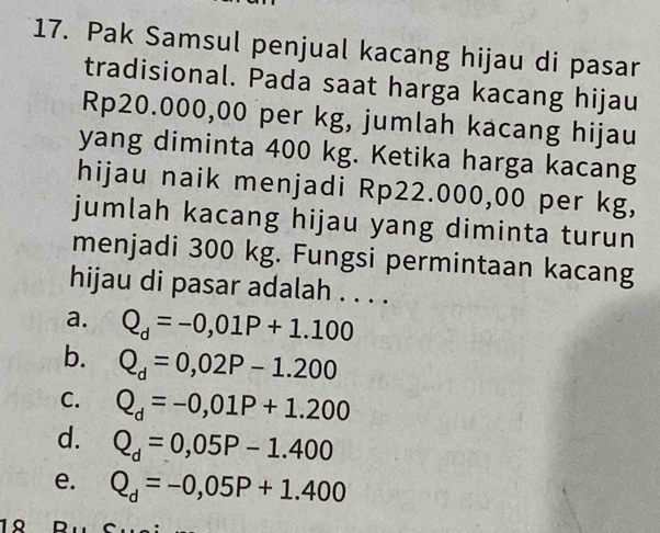 Pak Samsul penjual kacang hijau di pasar
tradisional. Pada saat harga kacang hijau
Rp20.000,00 per kg, jumlah kacang hijau
yang diminta 400 kg. Ketika harga kacang
hijau naik menjadi Rp22.000,00 per kg,
jumlah kacang hijau yang diminta turun
menjadi 300 kg. Fungsi permintaan kacang
hijau di pasar adalah . . . .
a. Q_d=-0,01P+1.100
b. Q_d=0,02P-1.200
C. Q_d=-0,01P+1.200
d. Q_d=0,05P-1.400
e. Q_d=-0,05P+1.400
1º