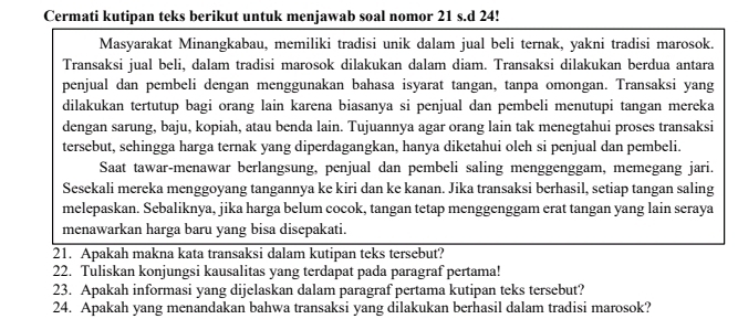 Cermati kutipan teks berikut untuk menjawab soal nomor 21 s.d 24! 
Masyarakat Minangkabau, memiliki tradisi unik dalam jual beli ternak, yakni tradisi marosok. 
Transaksi jual beli, dalam tradisi marosok dilakukan dalam diam. Transaksi dilakukan berdua antara 
penjual dan pembeli dengan menggunakan bahasa isyarat tangan, tanpa omongan. Transaksi yang 
dilakukan tertutup bagi orang lain karena biasanya si penjual dan pembeli menutupi tangan mereka 
dengan sarung, baju, kopiah, atau benda lain. Tujuannya agar orang lain tak menegtahui proses transaksi 
tersebut, sehingga harga ternak yang diperdagangkan, hanya diketahui oleh si penjual dan pembeli. 
Saat tawar-menawar berlangsung, penjual dan pembeli saling menggenggam, memegang jari. 
Sesekali mereka menggoyang tangannya ke kiri dan ke kanan. Jika transaksi berhasil, setiap tangan saling 
melepaskan. Sebaliknya, jika harga belum cocok, tangan tetap menggenggam erat tangan yang lain seraya 
menawarkan harga baru yang bisa disepakati. 
21. Apakah makna kata transaksi dalam kutipan teks tersebut? 
22. Tuliskan konjungsi kausalitas yang terdapat pada paragraf pertama! 
23. Apakah informasi yang dijelaskan dalam paragraf pertama kutipan teks tersebut? 
24. Apakah yang menandakan bahwa transaksi yang dilakukan berhasil dalam tradisi marosok?