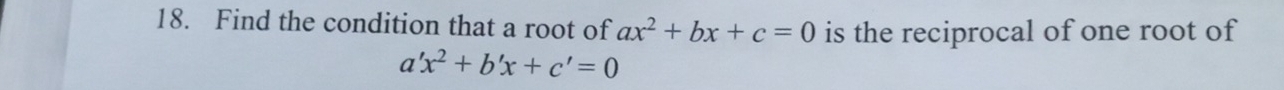 Find the condition that a root of ax^2+bx+c=0 is the reciprocal of one root of
a'x^2+b'x+c'=0