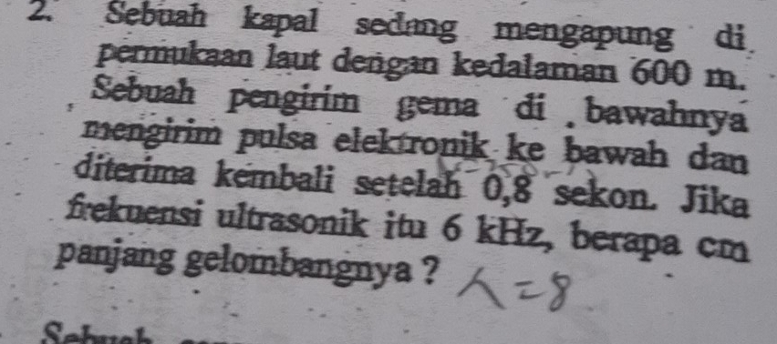 Sebuah kapal sedang mengapung di 
permukaan laut dengan kedalaman 600 m. 
Sebuah pengirim gema di bawahnya 
mengirim pulsa elek ronik ke bawah dan 
diterima kembali setelah 0,8 sekon. Jika 
frekuensi ultrasonik itu 6 kHz, berapa cm
panjang gelombangnya ?