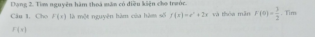 Dạng 2. Tìm nguyên hàm thoả mãn có điều kiện cho trước. 
Câu 1. Cho F(x) là một nguyên hàm của hàm số f(x)=e^x+2x và thỏa mãn F(0)= 3/2 . Tìm
F(x)