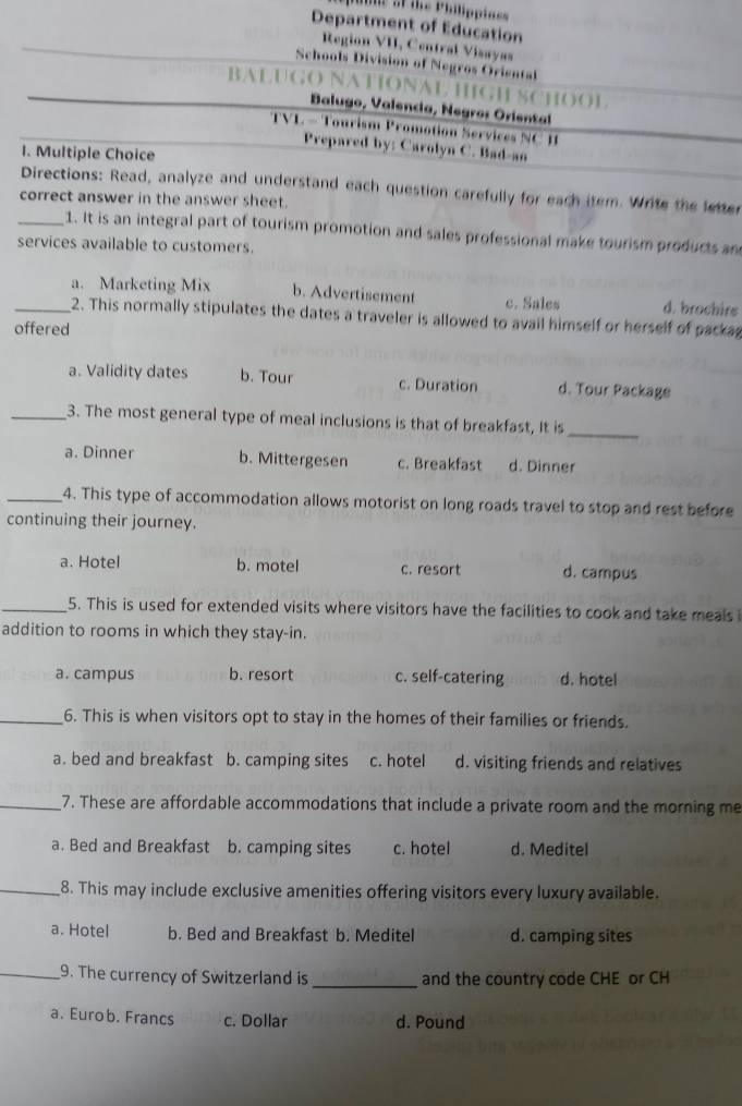 Department of Education
Region VI, Central Visayas
Schools Division of Negros Oriental
BALUGO NATIONAL HIGH SCHOOL
Balugo, Valencia, Negros Oriental
TVL - Tourism Promotion Services NC B
Prepared by: Carolyn C. Bad-an
1. Multiple Choice
Directions: Read, analyze and understand each question carefully for each item. Write the letter
correct answer in the answer sheet.
_1. It is an integral part of tourism promotion and sales professional make tourism products an
services available to customers.
a. Marketing Mix b. Advertisement c. Sales d. brochirs
_2. This normally stipulates the dates a traveler is allowed to avail himself or herself of packa
offered
a. Validity dates b. Tour c. Duration d. Tour Package
_3. The most general type of meal inclusions is that of breakfast, It is_
a. Dinner b. Mittergesen c. Breakfast d. Dinner
_4. This type of accommodation allows motorist on long roads travel to stop and rest before
continuing their journey.
a. Hotel b. motel c. resort d. campus
_5. This is used for extended visits where visitors have the facilities to cook and take meals 
addition to rooms in which they stay-in.
a. campus b. resort c. self-catering d. hotel
_6. This is when visitors opt to stay in the homes of their families or friends.
a. bed and breakfast b. camping sites c. hotel d. visiting friends and relatives
_7. These are affordable accommodations that include a private room and the morning me
a. Bed and Breakfast b. camping sites c. hotel d. Meditel
_8. This may include exclusive amenities offering visitors every luxury available.
a. Hotel b. Bed and Breakfast b. Meditel d. camping sites
_9. The currency of Switzerland is _and the country code CHE or CH
a. Eurob. Francs c. Dollar d. Pound