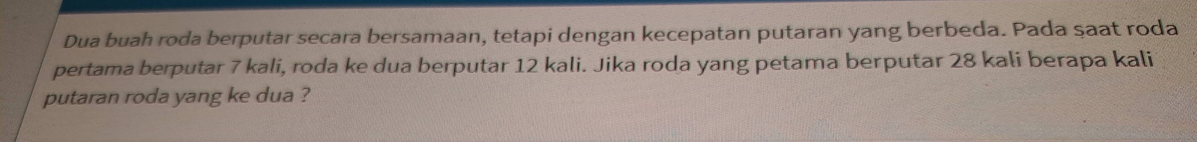 Dua buah roda berputar secara bersamaan, tetapi dengan kecepatan putaran yang berbeda. Pada saat roda 
pertama berputar 7 kali, roda ke dua berputar 12 kali. Jika roda yang petama berputar 28 kali berapa kali 
putaran roda yang ke dua ?