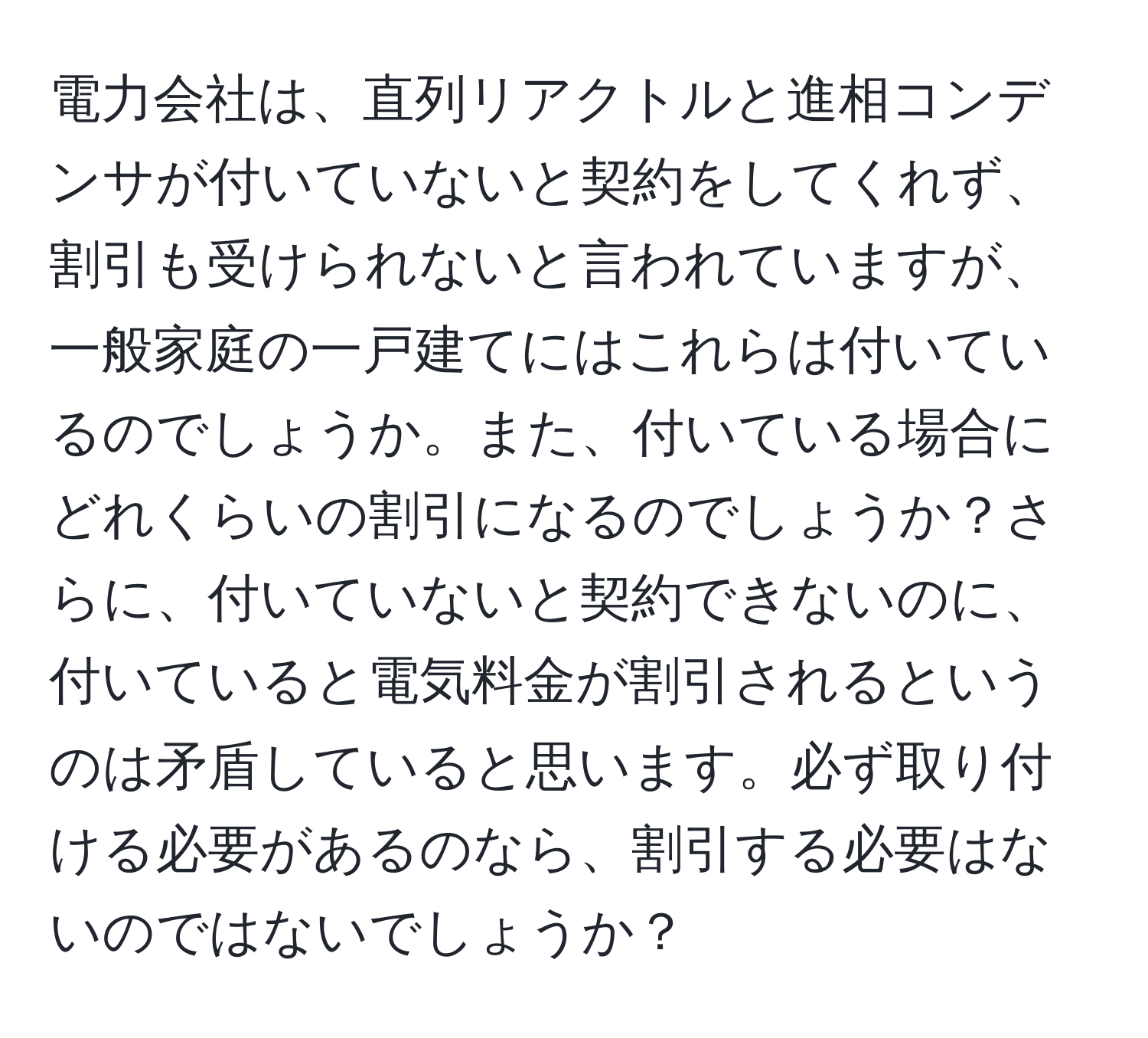 電力会社は、直列リアクトルと進相コンデンサが付いていないと契約をしてくれず、割引も受けられないと言われていますが、一般家庭の一戸建てにはこれらは付いているのでしょうか。また、付いている場合にどれくらいの割引になるのでしょうか？さらに、付いていないと契約できないのに、付いていると電気料金が割引されるというのは矛盾していると思います。必ず取り付ける必要があるのなら、割引する必要はないのではないでしょうか？