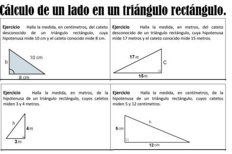 Cálculo de un lado en un triángulo rectángulo. 
Ejercicio Halla la medida, en centímetros, del cateto Ejercicio Halla la medida, en metros, del cateto 
desconocido de un triángulo rectángulo, cuya desconocido de un triángulo rectángulo, cuya hipotenusa 
hipotenusa mide 10 cm y el cateto conocido mide 8 cm. mide 17 metros y el cateto conocido mide 15 metros. 


Ejercició Halla la medida, en metros, de la Ejercicio Halla la medida, en centímetros, de la 
hipotenusa de un triángulo rectángulo, cuyos catetos hipotenusa de un triángulo rectángulo, cuyos catetos 
miden 3 y 4 metros. miden 5 y 12 centímetros.