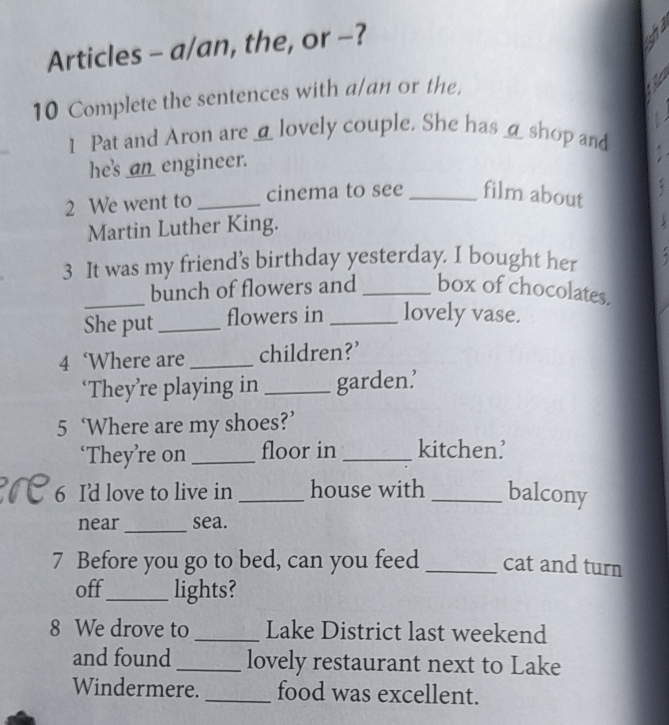 Articles - a/an, the, or -? 
10 Complete the sentences with a/an or the. 
1 Pat and Aron are _lovely couple. She has _ shop and 
he's an_ engineer. 
2 We went to _cinema to see _film about 
Martin Luther King. 
3 It was my friend’s birthday yesterday. I bought her 
_bunch of flowers and _box of chocolates. 
She put_ flowers in _lovely vase. 
4 ‘Where are _children?’ 
‘They’re playing in _garden.’ 
5 ‘Where are my shoes?’ 
‘They’re on _floor in _kitchen’ 
6 I'd love to live in _house with _balcony 
near_ sea. 
7 Before you go to bed, can you feed _cat and turn 
off_ lights? 
8 We drove to _Lake District last weekend 
and found _lovely restaurant next to Lake 
Windermere. _food was excellent.