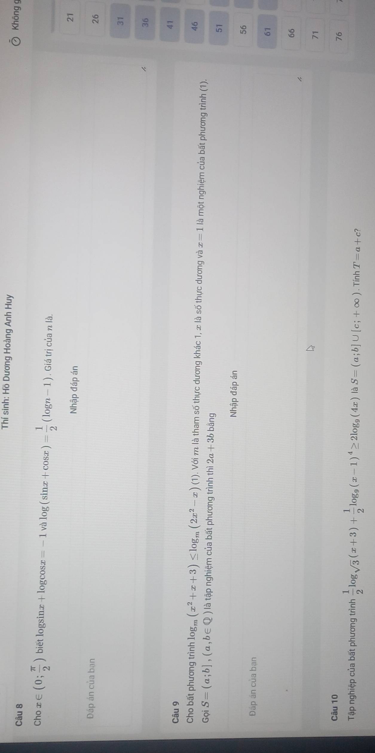 Thí sinh: Hồ Dương Hoàng Anh Huy
Câu 8
Không g
Cho x∈ (0; π /2 ) biet logsinx + logcos x=-1 và log (sin x+cos x)= 1/2 (log n-1).Gidtricianla. 
Nhập đáp án
21
Đáp án của bạn
26
31
36
41
Câu 9
46
Cho bất phương trình là log _m(x^2+x+3)≤ log _m(2x^2-x)(1). Với m là tham số thực dương khác 1, x là số thực dương và x=1 là một nghiệm của bất phương trình (1).
Gọi S=(a;b],(a,b∈ Q) là tập nghiệm của bất phương trình thì 2a+3bbang 51
Nhập đáp án
56
Đáp án của ban
61
66
71
Câu 10
76
Tập nghiệp của bất phương trình  1/2 log _sqrt(3)(x+3)+ 1/2 log _9(x-1)^4≥ 2log _9(4x) là S=(a;b]∪ [c;+∈fty ). Tính T=a+c