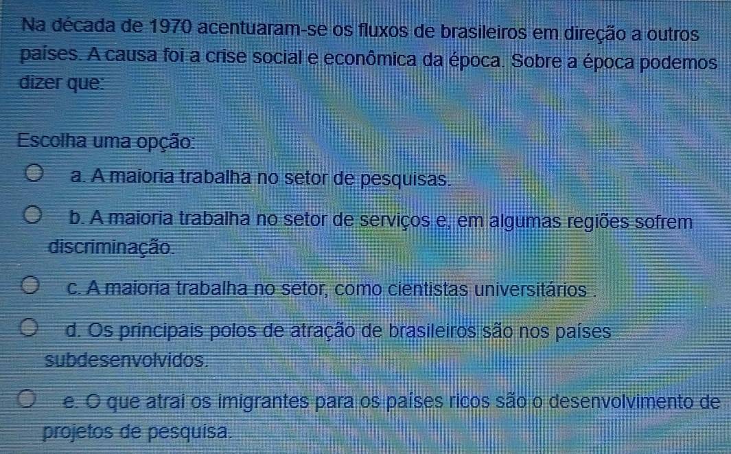 Na década de 1970 acentuaram-se os fluxos de brasileiros em direção a outros
países. A causa foi a crise social e econômica da época. Sobre a época podemos
dizer que:
Escolha uma opção:
a. A maioria trabalha no setor de pesquisas.
b. A maioria trabalha no setor de serviços e, em algumas regiões sofrem
discriminação.
c. A maioria trabalha no setor, como cientistas universitários .
d. Os principais polos de atração de brasileiros são nos países
subdesenvolvidos.
e. O que atrai os imigrantes para os países ricos são o desenvolvimento de
projetos de pesquísa.