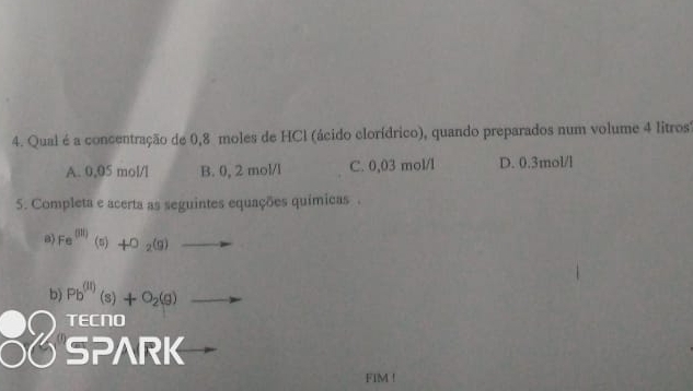 Qual é a concentração de 0,8 moles de HCl (ácido clorídrico), quando preparados num volume 4 litros)
A. 0,05 mol/l B. 0, 2 mol/l C. 0,03 mol/l D. 0.3mol/l
5. Completa e acerta as seguintes equações químicas .
B) Fe^((31)) beginpmatrix 5endpmatrix +O_2(g)to
b) Pb^((II))(s)+O_2(g)to
beginarrayr  5Peno 5Pwedge RKendarray
FIM !