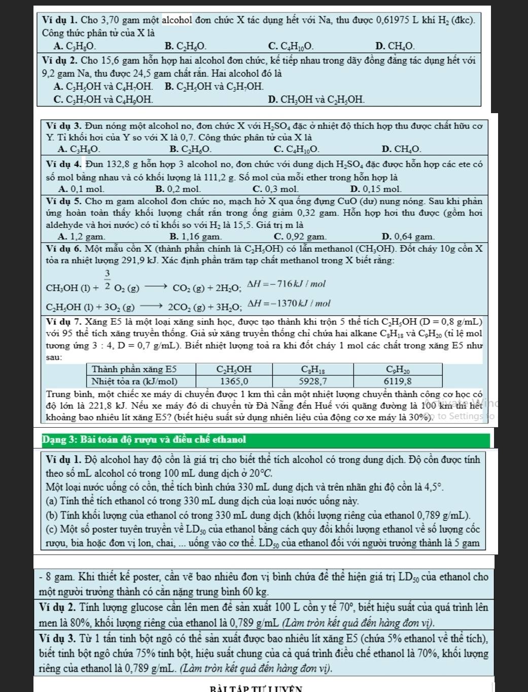 Dạng 3: Bài toán độ rượu và điều chế ethanol
Ví dụ 1. Độ alcohol hay độ cồn là giá trị cho biết thể tích alcohol có trong dung dịch. Độ cồn được tính
theo số mL alcohol có trong 100 mL dung dịch ở 20°C.
Một loại nước uống có cổn, thể tích bình chứa 330 mL dung dịch và trên nhãn ghi độ cồn là 4,5°.
(a) Tính hhat ^ 2 tích ethanol có trong 330 mL dung dịch của loại nước uống này.
(b) Tính khối lượng của ethanol có trong 330 mL dung dịch (khối lượng riêng của ethanol 0,789 g/mL).
(c) Một số poster tuyên truyền về LD_50 của ethanol bằng cách quy đổi khối lượng ethanol về số lượng cốc
rượu, bia hoặc đơn vị lon, chai, ... uống vào cơ thể. LD_50 của ethanol đổi với người trưởng thành là 5 gam
- 8 gam. Khi thiết kể poster, cần vẽ bao nhiêu đơn vị bình chứa để thể hiện giá trị LD_50 của ethanol cho
một người trưởng thành có cằn nặng trung bình 60 kg.
Ví dụ 2. Tính lượng glucose cần lên men đề sản xuất 100 L cồn y tế 70° , biết hiệu suất của quá trình lên
men là 80%, khổi lượng riêng của ethanol là 0,789 g/mL (Làm tròn kết quả đến hàng đơn vị).
Ví dụ 3. Từ 1 tần tinh bột ngô có thể sản xuất được bao nhiêu lít xăng E5 (chứa 5% ethanol về thể tích),
biết tinh bột ngô chứa 75% tinh bột, hiệu suất chung của cả quá trình điều chế ethanol là 70%, khổi lượng
riếng của ethanol là 0,789 g/mL. (Làm tròn kết quả đến hàng đơn vị).
dài tâd ti Vn