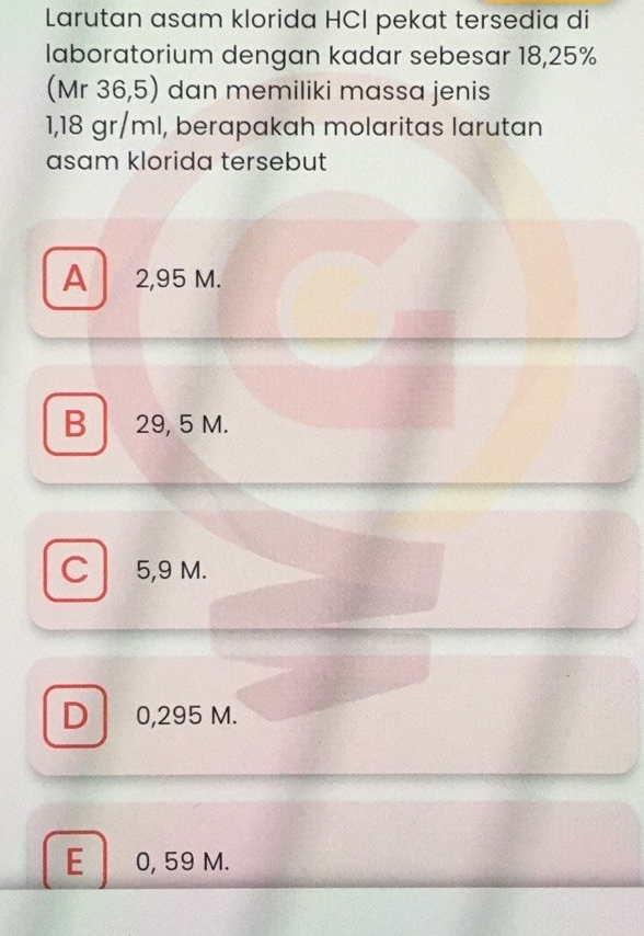 Larutan asam klorida HCI pekat tersedia di
laboratorium dengan kadar sebesar 18,25%
(Mr 36,5) dan memiliki massa jenis
1,18 gr/ml, berapakah molaritas larutan
asam klorida tersebut
A ₹2,95 M.
B 29, 5 M.
C 5,9 M.
D 0,295 M.
E 0, 59 M.