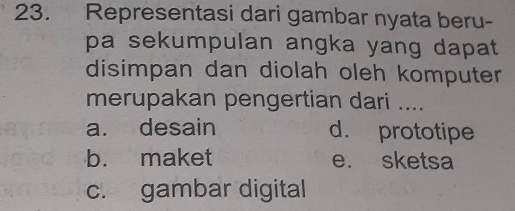 Representasi dari gambar nyata beru-
pa sekumpulan angka yang dapat 
disimpan dan diolah oleh komputer
merupakan pengertian dari ....
a. desain d. prototipe
b. maket e. sketsa
c. gambar digital