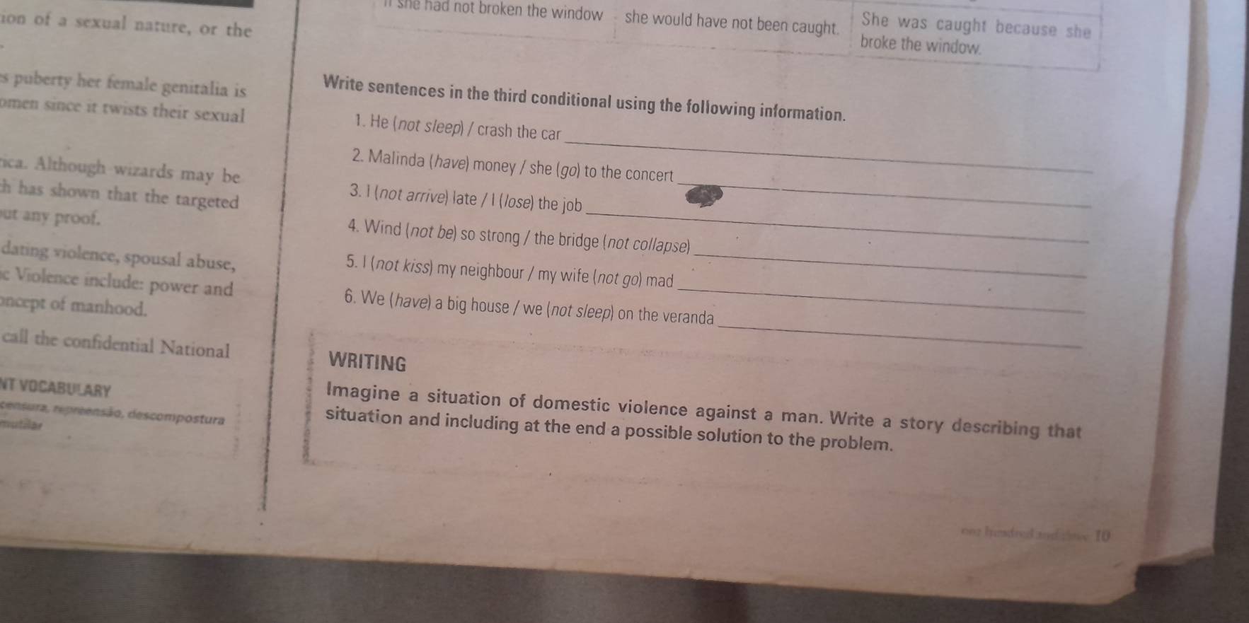 ion of a sexual nature, or the 
She was caught because she 
I she had not broken the window she would have not been caught. broke the window. 
es puberty her female genitalia is 
Write sentences in the third conditional using the following information. 
_ 
omen since it twists their sexual 1. He (not sleep) / crash the car 
2. Malinda (have) money / she (go) to the concert 
_ 
tica. Although wizards may be 3. I (not arrive) late / I (lose) the job_ 
th has shown that the targeted 
ut any proof. 
4. Wind (not be) so strong / the bridge (not collapse) 
dating violence, spousal abuse, 
5. I (not kiss) my neighbour / my wife (not go) mad 
_ 
_ 
ic Violence include: power and 6. We (have) a big house / we (not sleep) on the veranda 
oncept of manhood. 
call the confidential National WRITING 
NT VOCABULARY 
Imagine a situation of domestic violence against a man. Write a story describing that 
censura, repreensão, descompostura 
mutilar 
situation and including at the end a possible solution to the problem.