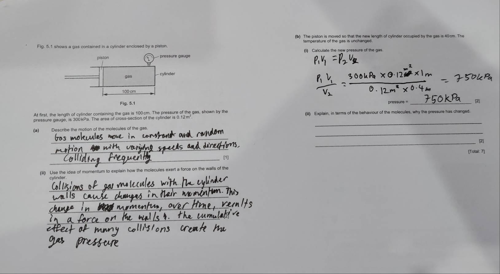 The piston is moved so that the new length of cylinder occupied by the gas is 40cm. The 
temperature of the gas is unchanged. 
Fig. 5.1 shows a gas contained in a cylinder enclosed by a piston. 
(i) Calculate the new pressure of the gas. 
pressure = 
_[2] 
At first, the length of cylinder containing the gas is 100 cm. The pressure of the gas, shown by the 
_ 
pressure gauge, is 300kPa. The area of cross-section of the cylinder is 0.12m². (ii) Explain, in terms of the behaviour of the molecules, why the pressure has changed. 
_ 
(a) Describe the motion of the molecules of the gas. 
_ 
_ 
[2] 
_ 
[Total: 7] 
_ 
[1] 
(ii) Use the idea of momentum to explain how the molecules exert a force on the walls of the 
cylinder. 
_ 
_ 
_ 
_