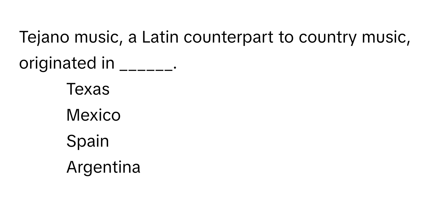 Tejano music, a Latin counterpart to country music, originated in ______.

1) Texas 
2) Mexico 
3) Spain 
4) Argentina