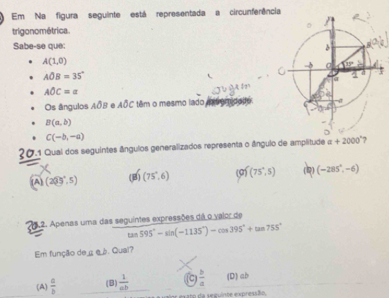 Em Na figura seguinte está representada a circunferên
trigo no métrica.
Sabe-se que:
A(1,0)
Ahat OB=35°
Awidehat OC=alpha
Os ângulos Aoverline OB e Awidehat OC têm o mesmo lado
B(a,b)
C(-b,-a)
20.1 Qual dos seguintes ângulos generalizados representa o ângulo de amplitude alpha +2000°
(A) (235°,5) (B) (75°,6) (0) (75°,5) (Q) (-285°,-6)
5.2. Apenas uma das seguintes expressões dá o valor de
tan 595°-sin (-1135°)-cos 395°+tan 755°
Em função de çe b. Qual?
(A)  a/b  (B)  1/ab  (C)  b/a  (D) ab
xato da seguinte expressão,