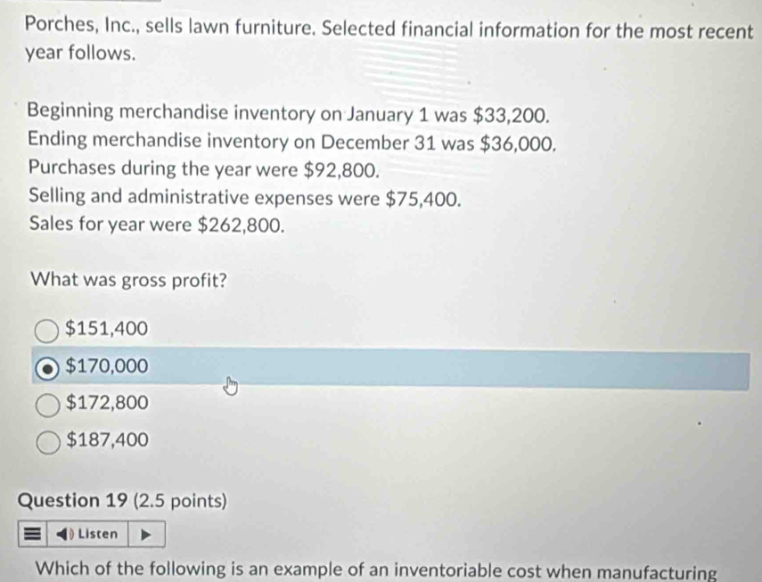 Porches, Inc., sells lawn furniture. Selected financial information for the most recent
year follows.
Beginning merchandise inventory on January 1 was $33,200.
Ending merchandise inventory on December 31 was $36,000.
Purchases during the year were $92,800.
Selling and administrative expenses were $75,400.
Sales for year were $262,800.
What was gross profit?
$151,400
$170,000
$172,800
$187,400
Question 19 (2.5 points)
) Listen
Which of the following is an example of an inventoriable cost when manufacturing