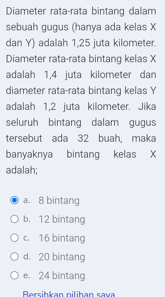 Diameter rata-rata bintang dalam
sebuah gugus (hanya ada kelas X
dan Y) adalah 1,25 juta kilometer.
Diameter rata-rata bintang kelas X
adalah 1,4 juta kilometer dan
diameter rata-rata bintang kelas Y
adalah 1,2 juta kilometer. Jika
seluruh bintang dalam gugus
tersebut ada 32 buah, maka
banyaknya bintang kelas X
adalah;
a. 8 bintang
b. 12 bintang
c. 16 bintang
d. 20 bintang
e. 24 bintang
Bersihkan pilihan sava