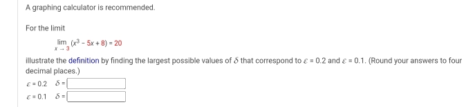 A graphing calculator is recommended. 
For the limit
limlimits _xto 3(x^3-5x+8)=20
illustrate the definition by finding the largest possible values of δ that correspond to varepsilon =0.2 and varepsilon =0.1. (Round your answers to four 
decimal places.)
varepsilon =0.2delta =□
varepsilon =0.1delta =□