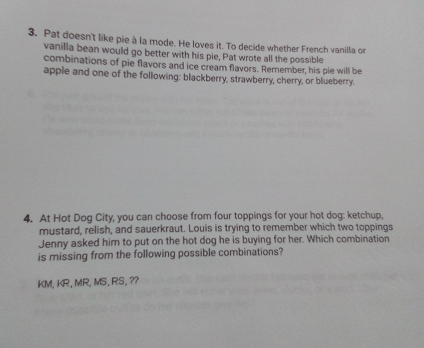 Pat doesn't like pie à la mode. He loves it. To decide whether French vanilla or 
vanilla bean would go better with his pie, Pat wrote all the possible 
combinations of pie flavors and ice cream flavors. Remember, his pie will be 
apple and one of the following: blackberry, strawberry, cherry, or blueberry. 
4. At Hot Dog City, you can choose from four toppings for your hot dog: ketchup, 
mustard, relish, and sauerkraut. Louis is trying to remember which two toppings 
Jenny asked him to put on the hot dog he is buying for her. Which combination 
is missing from the following possible combinations? 
KM, KR,MR, MS,RS, ??