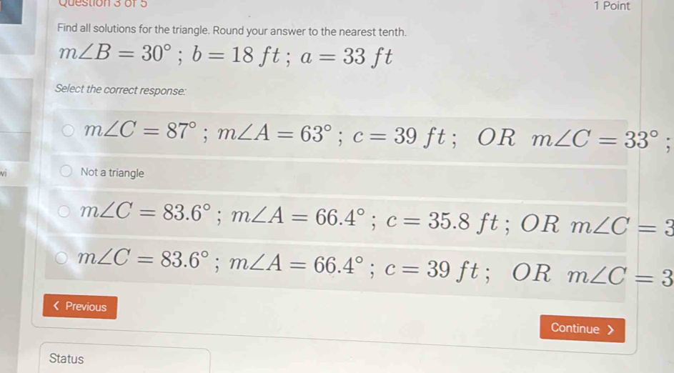 Find all solutions for the triangle. Round your answer to the nearest tenth.
m∠ B=30°; b=18ft; a=33ft
Select the correct response:
m∠ C=87°; m∠ A=63°; c=39ft^(·) OR m∠ C=33°; 
vī Not a triangle
m∠ C=83.6°; m∠ A=66.4°; c=35.8ft; ORm∠ C=3
m∠ C=83.6°; m∠ A=66.4°; c=39ft; ORm∠ C=3
Previous Continue 》
Status