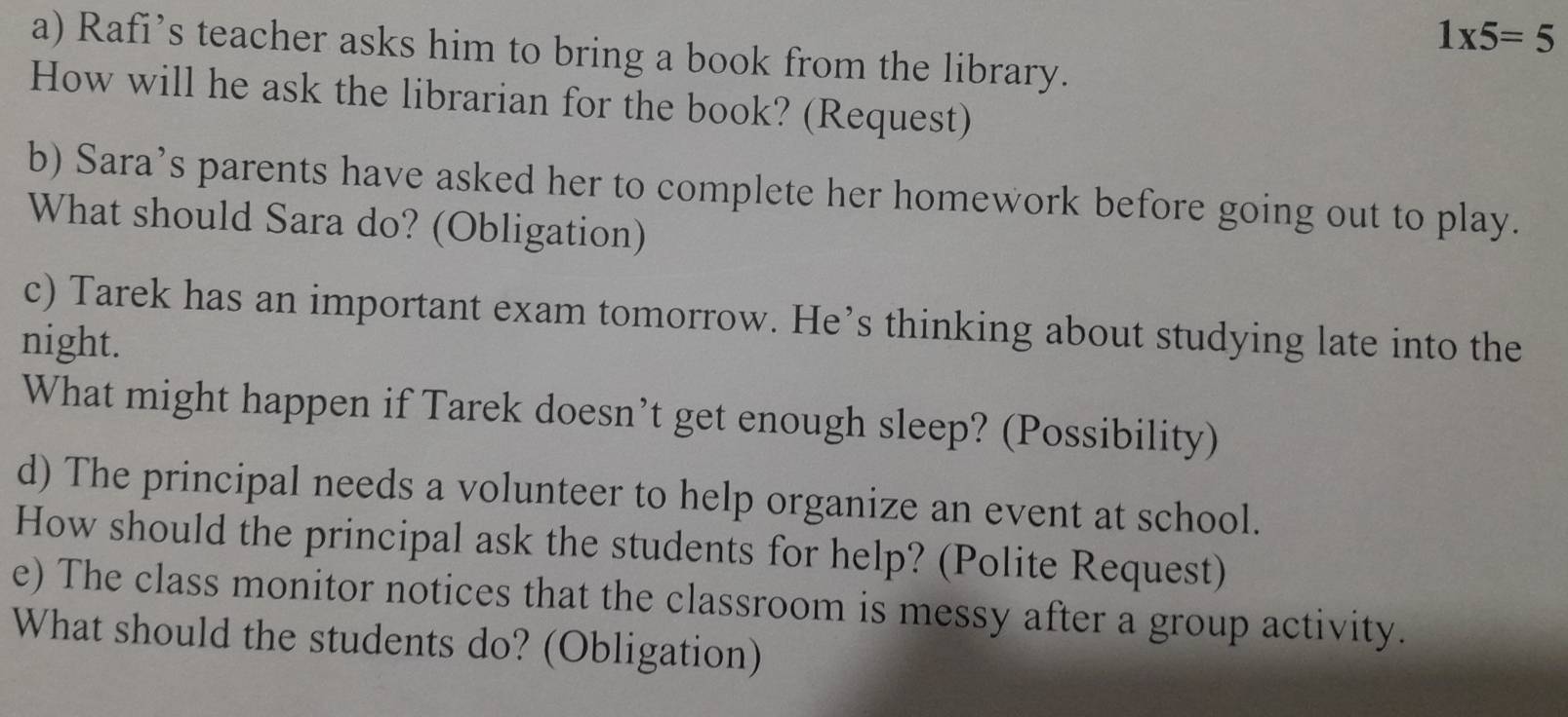 1* 5=5
a) Rafi’s teacher asks him to bring a book from the library. 
How will he ask the librarian for the book? (Request) 
b) Sara’s parents have asked her to complete her homework before going out to play. 
What should Sara do? (Obligation) 
c) Tarek has an important exam tomorrow. He’s thinking about studying late into the 
night. 
What might happen if Tarek doesn’t get enough sleep? (Possibility) 
d) The principal needs a volunteer to help organize an event at school. 
How should the principal ask the students for help? (Polite Request) 
e) The class monitor notices that the classroom is messy after a group activity. 
What should the students do? (Obligation)