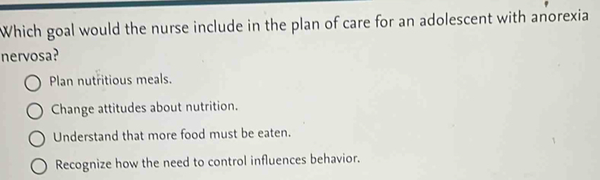 Which goal would the nurse include in the plan of care for an adolescent with anorexia
nervosa?
Plan nutritious meals.
Change attitudes about nutrition.
Understand that more food must be eaten.
Recognize how the need to control influences behavior.