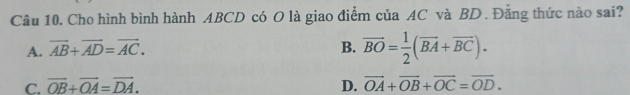 Cho hình bình hành ABCD có O là giao điểm của AC và BD. Đẳng thức nào sai?
A. vector AB+vector AD=vector AC.
B. vector BO= 1/2 (vector BA+vector BC).
C. vector OB+vector OA=vector DA. D. vector OA+vector OB+vector OC=vector OD.