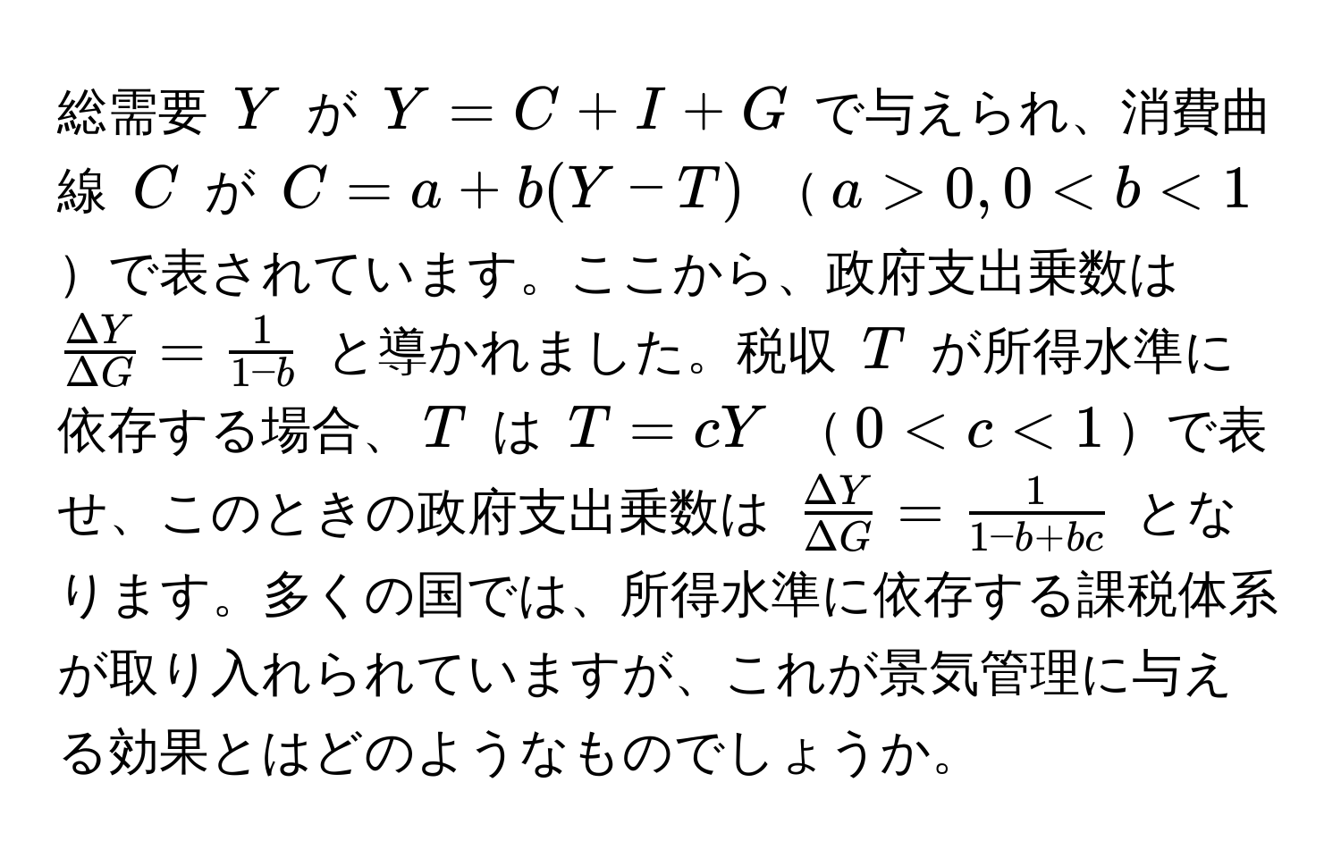 総需要 $Y$ が $Y = C + I + G$ で与えられ、消費曲線 $C$ が $C = a + b(Y - T)$ $a > 0, 0 < b < 1$で表されています。ここから、政府支出乗数は $ Delta Y/Delta G  =  1/1 - b $ と導かれました。税収 $T$ が所得水準に依存する場合、$T$ は $T = cY$ $0 < c < 1$で表せ、このときの政府支出乗数は $ Delta Y/Delta G  =  1/1 - b + bc $ となります。多くの国では、所得水準に依存する課税体系が取り入れられていますが、これが景気管理に与える効果とはどのようなものでしょうか。