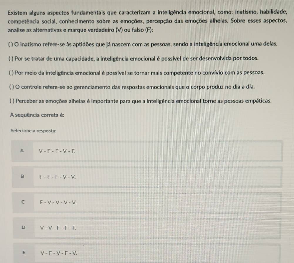 Existem alguns aspectos fundamentais que caracterizam a inteligência emocional, como: inatismo, habilidade,
competência social, conhecimento sobre as emoções, percepção das emoções alheias. Sobre esses aspectos,
analise as alternativas e marque verdadeiro (V) ou falso (F):
( ) O inatismo refere-se às aptidões que já nascem com as pessoas, sendo a inteligência emocional uma delas.
( ) Por se tratar de uma capacidade, a inteligência emocional é possível de ser desenvolvida por todos.
( ) Por meio da inteligência emocional é possível se tornar mais competente no convívio com as pessoas.
( ) O controle refere-se ao gerenciamento das respostas emocionais que o corpo produz no dia a dia.
( ) Perceber as emoções alheias é importante para que a inteligência emocional torne as pessoas empáticas.
A sequência correta é:
Selecione a resposta:
A V-F-F-V-F.
B F-F-F-V-V.
C F-V-V-V-V.
D V-V-F· F· F.
E V-F-V-F-V.