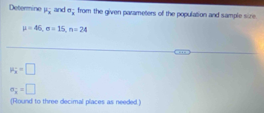 Determine mu _x^(- and sigma _x^- from the given parameters of the population and sample size.
mu =46, sigma =15, n=24
mu _overline x)=□
sigma _overline x=□
(Round to three decimal places as needed.)