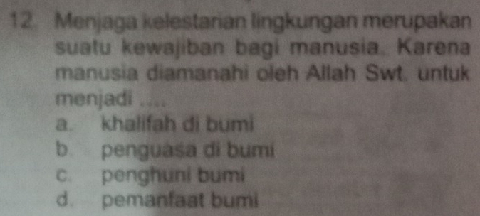 Menjaga kelestarian lingkungan merupakan
suatu kewajiban bagi manusia. Karena
manusia diamanahi oleh Allah Swt. untuk
menjadi ....
a. khalifah di bumi
b penguasa di bumi
c. penghuni bumi
d. pemanfaat bumi