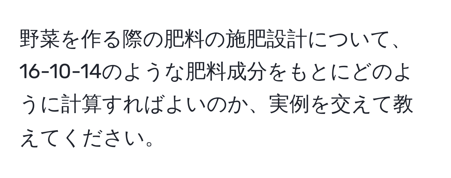 野菜を作る際の肥料の施肥設計について、16-10-14のような肥料成分をもとにどのように計算すればよいのか、実例を交えて教えてください。