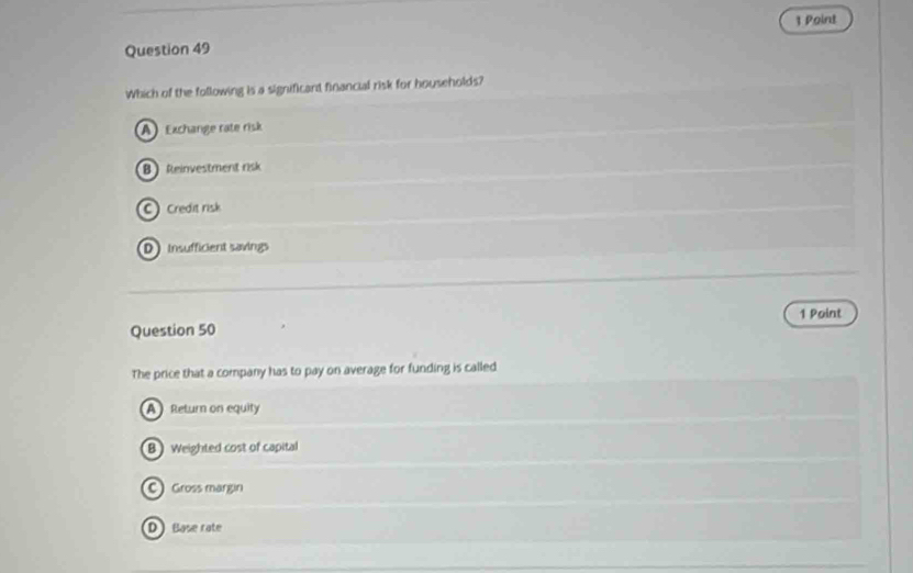 Which of the following is a significard financial risk for households?
A Exchange rate risk
B Reinvestment risk
C Credit risk
D Insufficient savings
Question 50 1 Point
The price that a company has to pay on average for funding is called
A Return on equity
B Weighted cost of capital
C) Gross margin
D Base rate