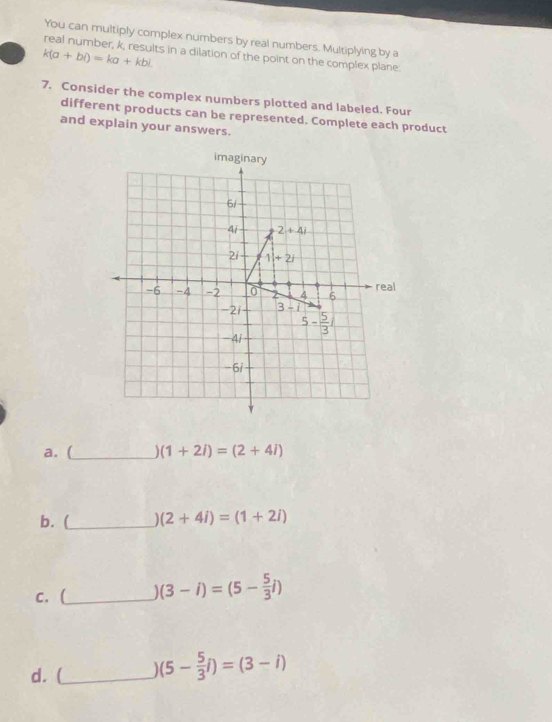 You can multiply complex numbers by real numbers. Multiplying by a
real number, k, results in a dilation of the point on the complex plane
k(a+bi)=ka+kbi.
7. Consider the complex numbers plotted and labeled. Four
different products can be represented. Complete each product
and explain your answers.
a. (_ (1+2i)=(2+4i)
b. (_ (2+4i)=(1+2i)
c. (_ (3-i)=(5- 5/3 i)
d. (_ ] (5- 5/3 i)=(3-i)