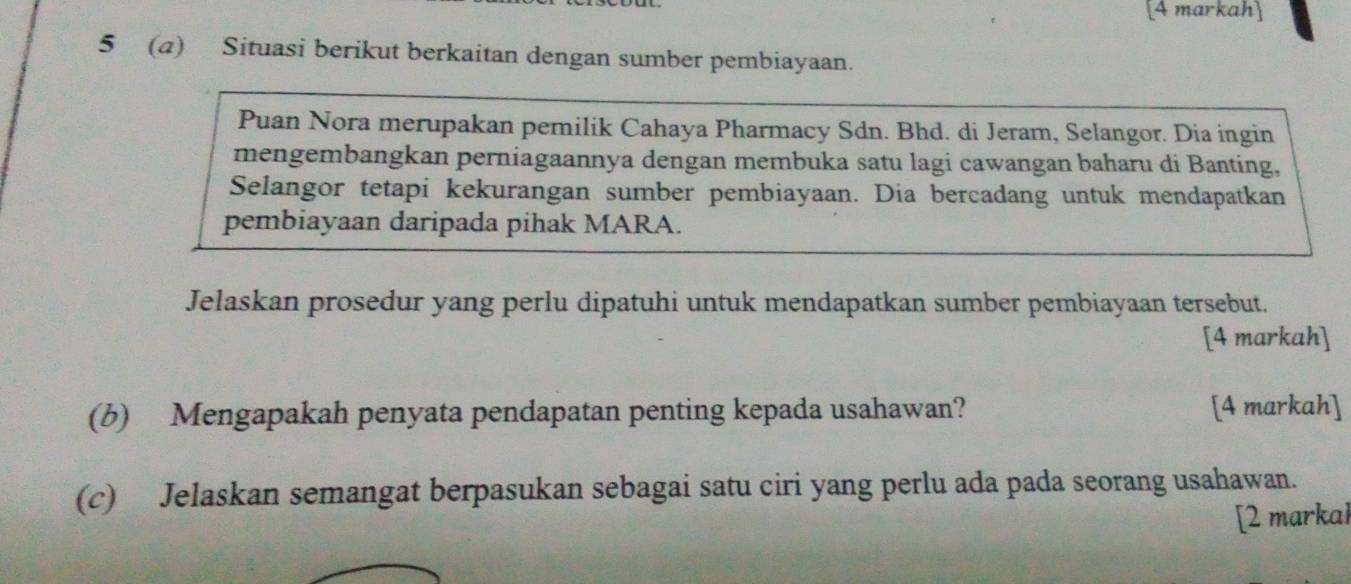 [4 markah] 
5 (a) Situasi berikut berkaitan dengan sumber pembiayaan. 
Puan Nora merupakan pemilik Cahaya Pharmacy Sdn. Bhd. di Jeram, Selangor. Dia ingin 
mengembangkan perniagaannya dengan membuka satu lagi cawangan baharu di Banting, 
Selangor tetapi kekurangan sumber pembiayaan. Dia bercadang untuk mendapatkan 
pembiayaan daripada pihak MARA. 
Jelaskan prosedur yang perlu dipatuhi untuk mendapatkan sumber pembiayaan tersebut. 
[4 markah] 
(b) Mengapakah penyata pendapatan penting kepada usahawan? [4 markah] 
(c) Jelaskan semangat berpasukan sebagai satu ciri yang perlu ada pada seorang usahawan. 
[2 markal