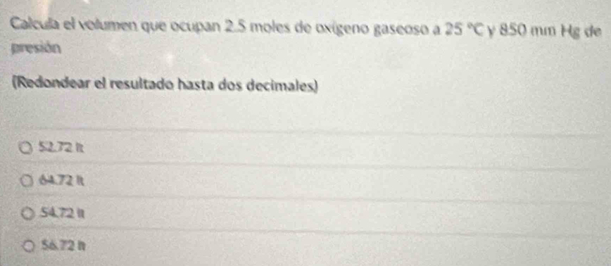 Calcula el volumen que ocupan 2.5 moles de oxígeno gaseoso a 25°C y 850 mm Hg de
presión
(Redondear el resultado hasta dos decimales)
52.72 It
64.72 It
54.72 It
56.72 n