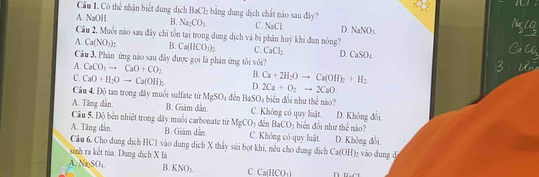 Có thể nhận biết dung dịch BaCl₂ bằng dung dịch chất nào sau đây?
B. Na_2CO_3.
A. NaOH. C. NaCl. D. NaNO_3. 
Câu 2. Muối nào sau đây chỉ tồn tại trong dung dịch và bị phân huỷ khi đun nóng?
A. Ca(NO_3)_2. B. Ca(HCO_3)_2. C. CaCl_2. D. CaSO_4. 
CaCD
Câu 3. Phản ứng nào sau đây được gọi là phản ứng tôi vôi?
A. CaCO_3to CaO+CO_2. 
2
B.
C. CaO+H_2Oto Ca(OH)_2. Ca+2H_2Oto Ca(OH)_2+H_2.
D. 2Ca+O_2 to 2CaO. 
Câu 4. Độ tan trong dãy muổi sulfate từ MgSO_4 đến BaSO_4 biến đổi như thể nào?
A. Tăng dần. B. Giảm dần. C. Không có quy luật. D. Không đổi.
Câu 5. Độ bến nhiệt trong dãy muối carbonate từ MgCO_3 đến BaCO_3 biển đổi như thể nào?
A. Tăng dần. B. Giảm dần. C. Không có quy luật. D. Không đổi.
Câu 6. Cho dung dịch HC1 vào dung dịch X thấy sủi bọt khí, nếu cho dung dịch Ca(OH)_2
sinh ra kết tủa. Dung dịch X là vào dung d
A. Na SO_4
B. KNO_3.
C. Ca(HCO_3) n