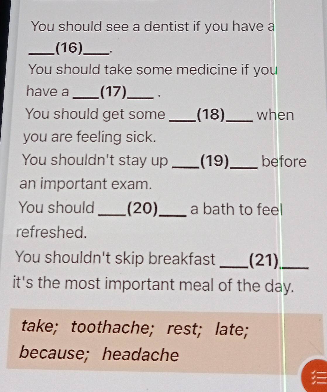 You should see a dentist if you have a
_(16)_ ,.
You should take some medicine if you
have a _(17)_ .
You should get some _(18)_ when
you are feeling sick.
You shouldn't stay up _(19)_ before
an important exam.
You should _(20)_ a bath to feel
refreshed.
You shouldn't skip breakfast _(21)_
it's the most important meal of the day.
take; toothache; rest; late;
because; headache