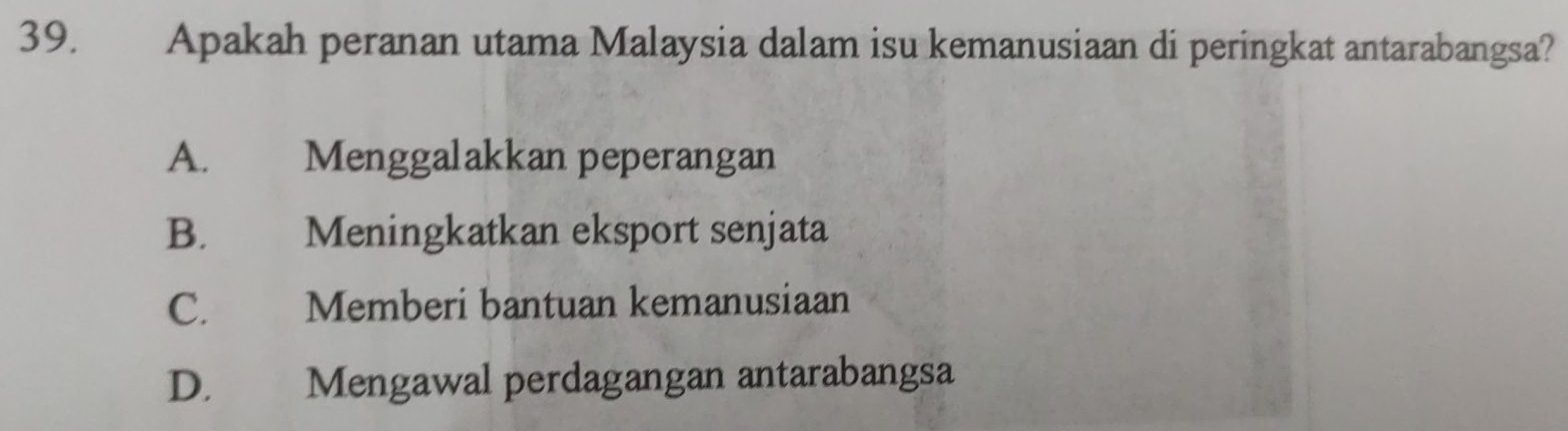 Apakah peranan utama Malaysia dalam isu kemanusiaan di peringkat antarabangsa?
A. Menggalakkan peperangan
B. Meningkatkan eksport senjata
C. Memberi bantuan kemanusiaan
D. Mengawal perdagangan antarabangsa