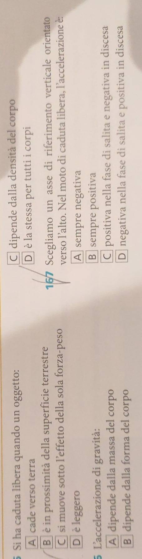 Si ha caduta libera quando un oggetto: C dipende dalla densità del corpo
A cade verso terra D è la stessa per tutti i corpi
B è in prossimità della superficie terrestre
167 Scegliamo un asse di riferimento verticale orientato
C si muove sotto l’effetto della sola forza-peso
verso l’alto. Nel moto di caduta libera, l’accelerazione è:
Dè leggero A sempre negativa
5 L'accelerazione di gravità:
B sempre positiva
A dipende dalla massa del corpo C positiva nella fase di salita e negativa in discesa
B dipende dalla forma del corpo D negativa nella fase di salita e positiva in discesa