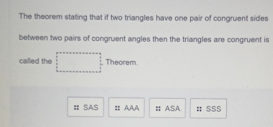 The theorem stating that if two triangles have one pair of congruent sides
between two pairs of congruent angles then the triangles are congruent is
called the □ Theorem.
: : SAS :: AAA ASA SSS